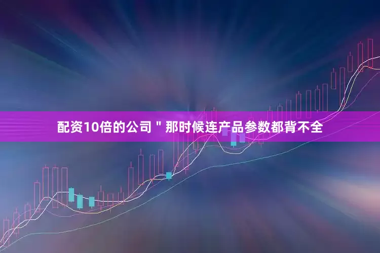 配资10倍的公司＂那时候连产品参数都背不全
