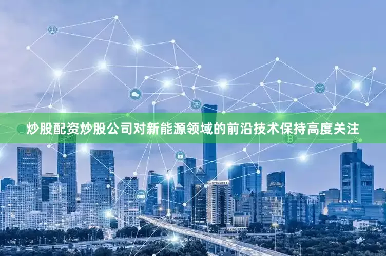 炒股配资炒股公司对新能源领域的前沿技术保持高度关注