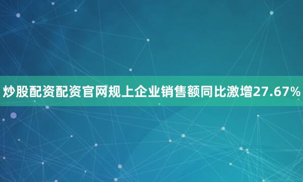 炒股配资配资官网规上企业销售额同比激增27.67%
