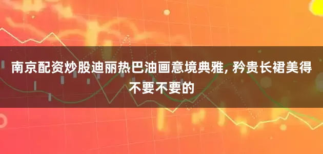 南京配资炒股迪丽热巴油画意境典雅, 矜贵长裙美得不要不要的