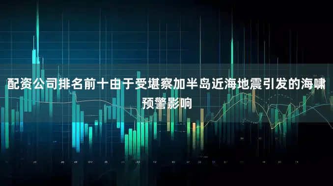 配资公司排名前十由于受堪察加半岛近海地震引发的海啸预警影响